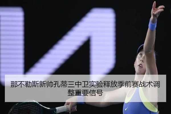 那不勒斯新帅孔蒂三中卫实验释放季前赛战术调整重要信号
