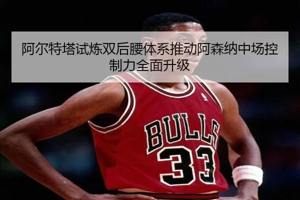 阿尔特塔试炼双后腰体系推动阿森纳中场控制力全面升级