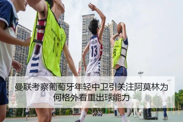 曼联考察葡萄牙年轻中卫引关注阿莫林为何格外看重出球能力